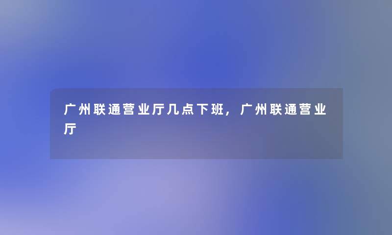 广州联通营业厅几点下班,广州联通营业厅