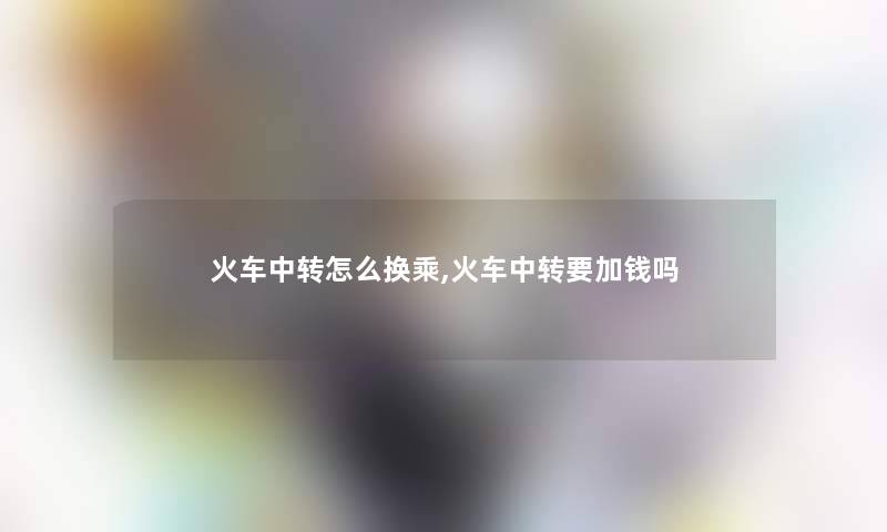 火车中转怎么换乘,火车中转要加钱吗