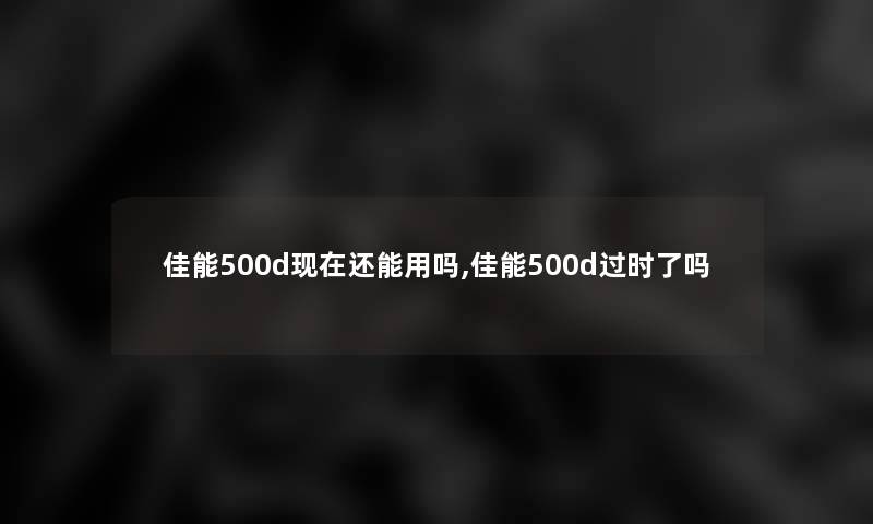 佳能500d还能用吗,佳能500d过时了吗