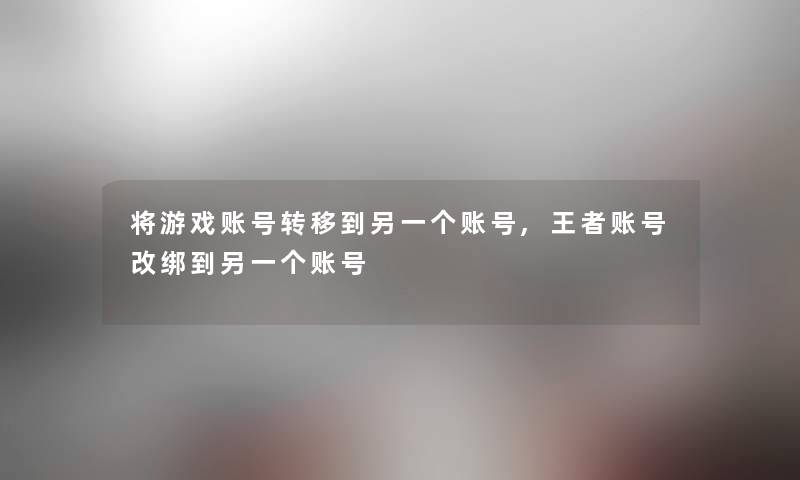 将游戏账号转移到另一个账号,王者账号改绑到另一个账号