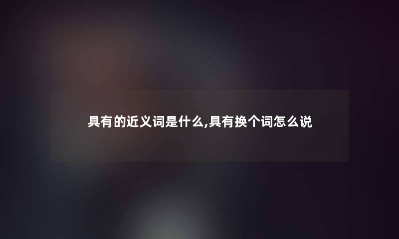 具有的近义词是什么,具有换个词怎么说