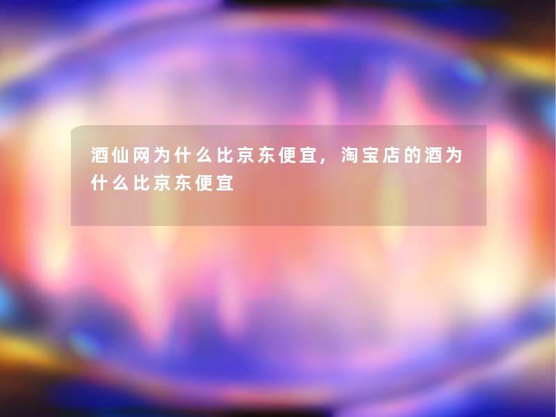 酒仙网为什么比京东便宜,淘宝店的酒为什么比京东便宜