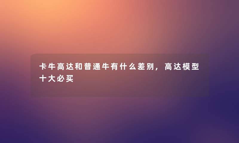 卡牛高达和普通牛有什么差别,高达一些必买