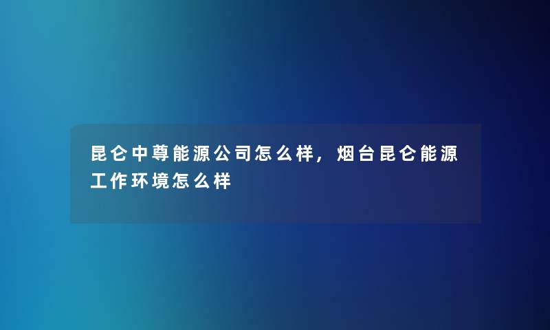 昆仑中尊能源公司怎么样,烟台昆仑能源工作环境怎么样