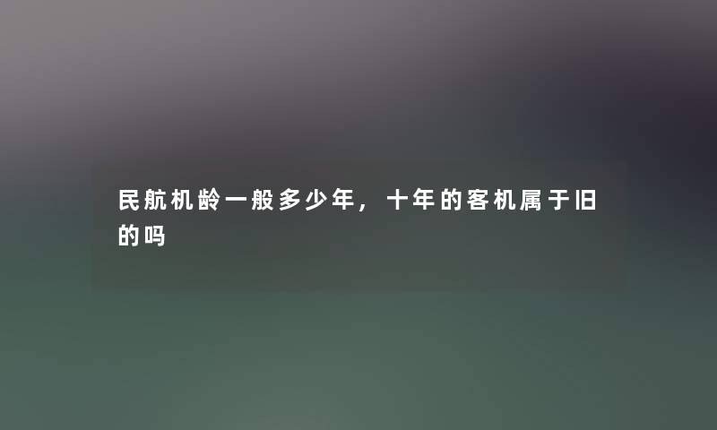 民航机龄一般多少年,十年的客机属于旧的吗