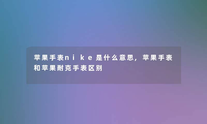 苹果手表nike是什么意思,苹果手表和苹果耐克手表区别