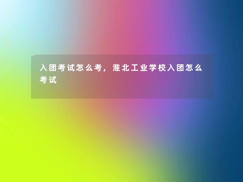 入团考试怎么考,淮北工业学校入团怎么考试