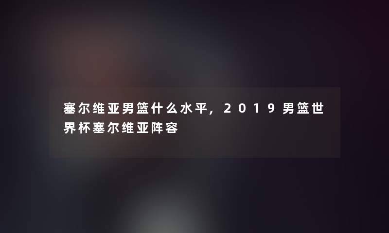 塞尔维亚男篮什么水平,2019男篮世界杯塞尔维亚阵容