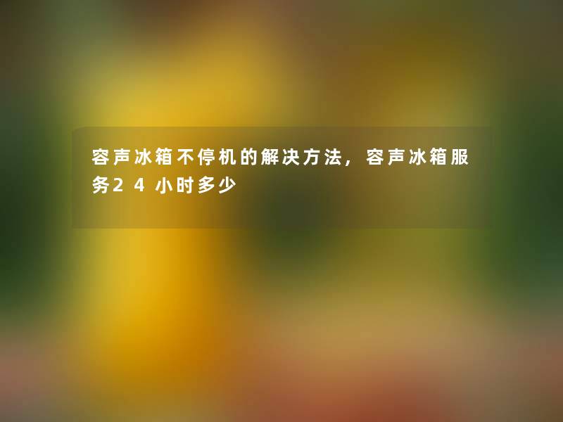 容声冰箱不停机的解决方法,容声冰箱服务24小时多少