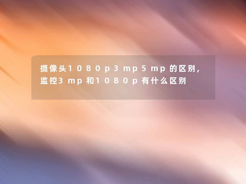 摄像头1080p3mp5mp的区别,监控3mp和1080p有什么区别