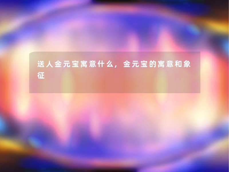 送人金元宝寓意什么,金元宝的寓意和象征