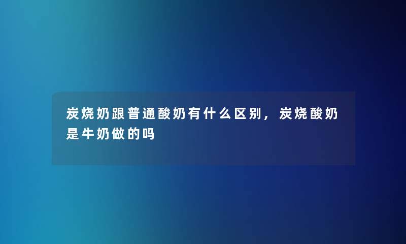 炭烧奶跟普通酸奶有什么区别,炭烧酸奶是牛奶做的吗