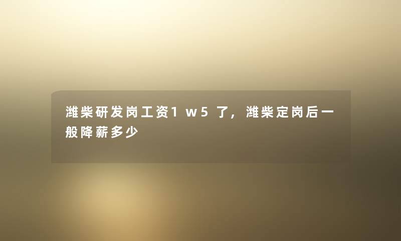 潍柴研发岗工资1w5了,潍柴定岗后一般降薪多少