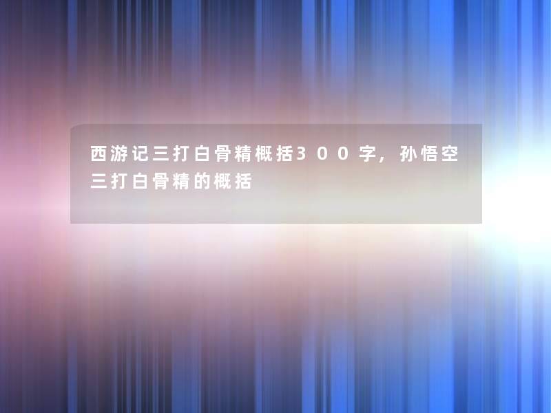 西游记三打白骨精概括300字,孙悟空三打白骨精的概括