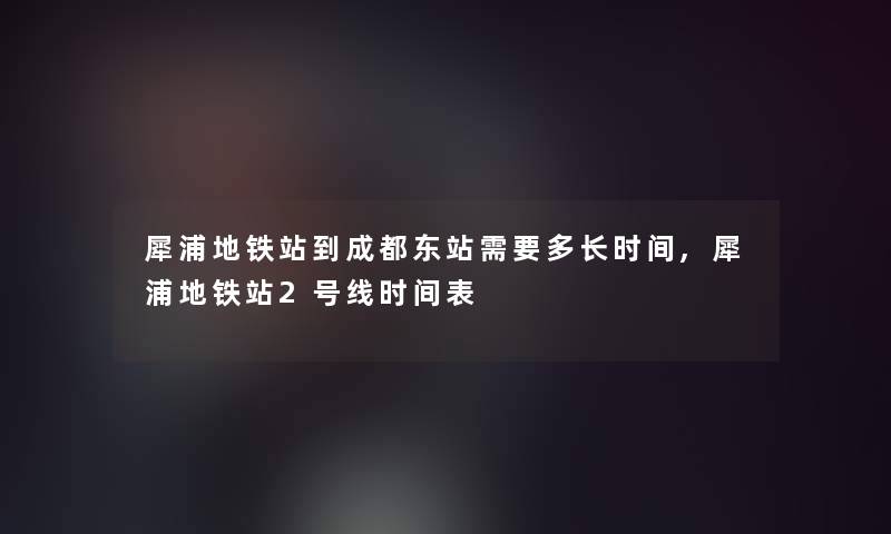 犀浦地铁站到成都东站需要多长时间,犀浦地铁站2号线时间表