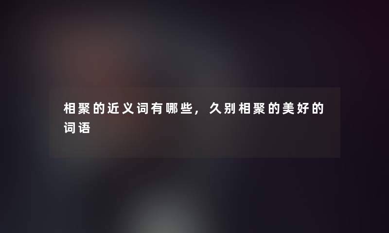 相聚的近义词有哪些,久别相聚的美好的词语