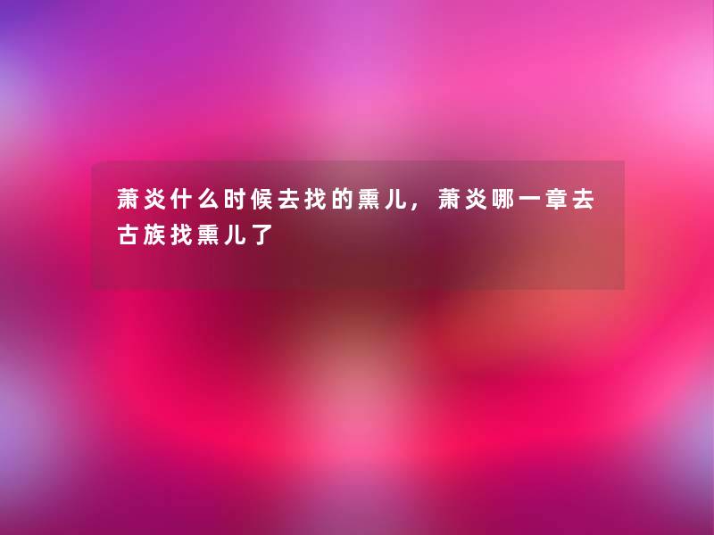 萧炎什么时候去找的熏儿,萧炎哪一章去古族找熏儿了