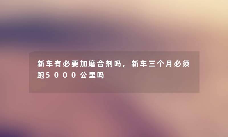 新车有必要加磨合剂吗,新车三个月必须跑5000公里吗