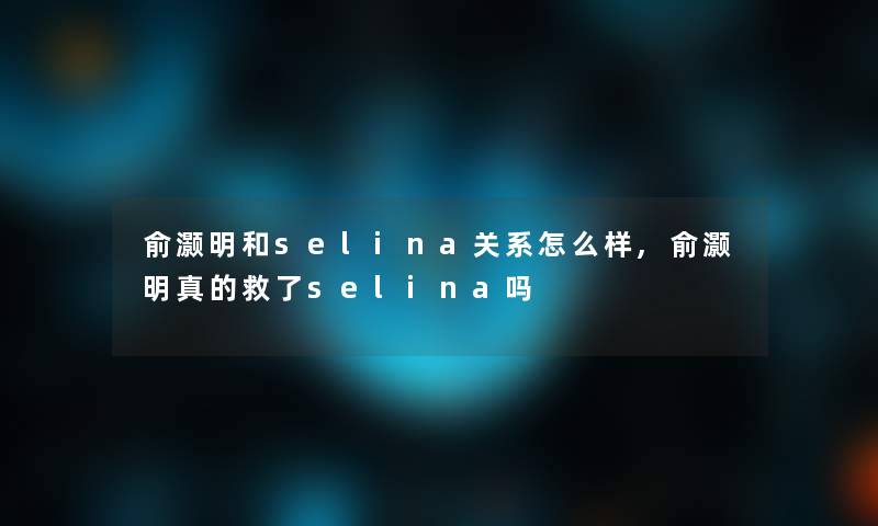 俞灏明和selina关系怎么样,俞灏明真的救了selina吗