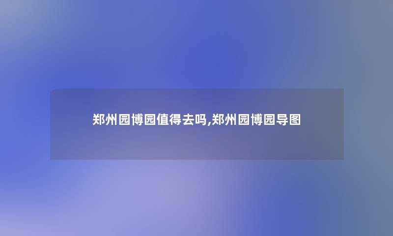 郑州园博园去吗,郑州园博园导图