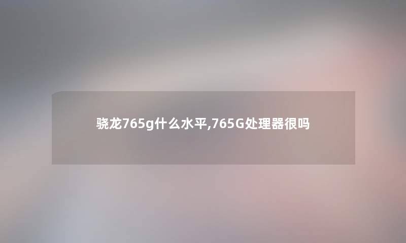 骁龙765g什么水平,765G处理器很吗