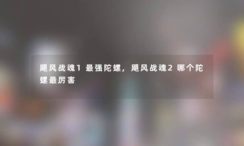 飓风战魂1强陀螺,飓风战魂2哪个陀螺厉害