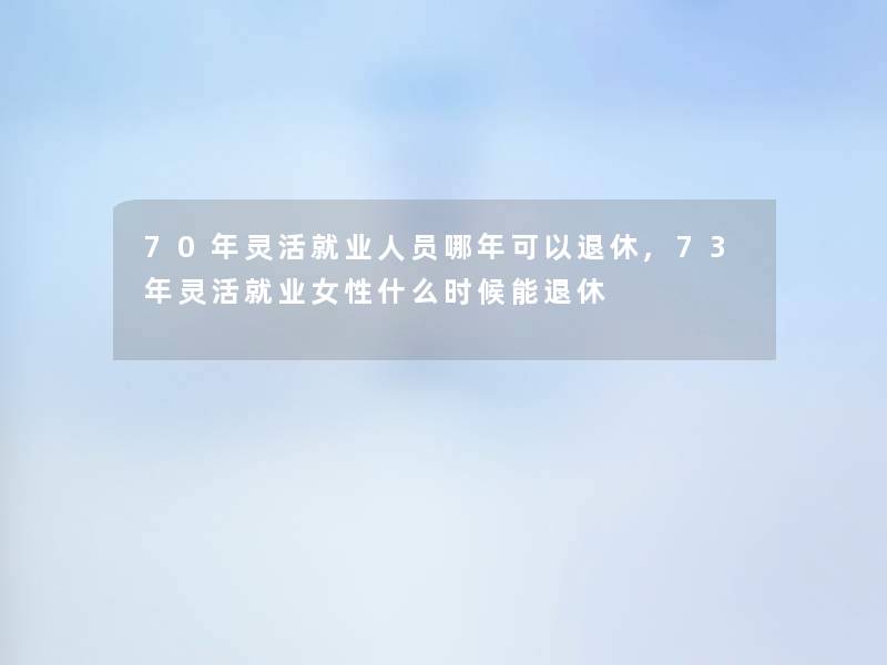 70年灵活就业人员哪年可以退休,73年灵活就业女性什么时候能退休