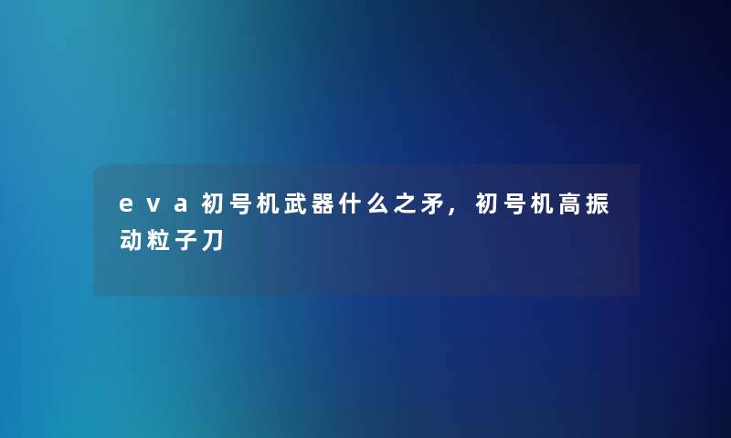 eva初号机武器什么之矛,初号机高振动粒子刀