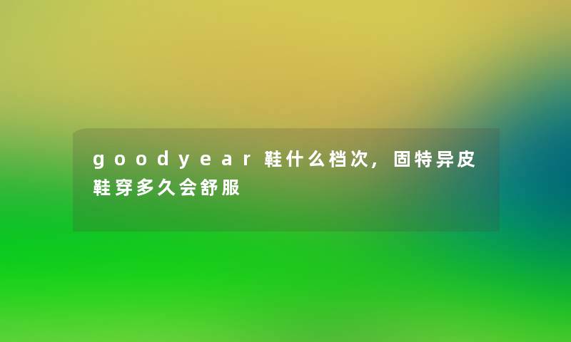 goodyear鞋什么档次,固特异皮鞋穿多久会舒服