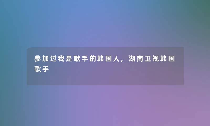 参加过我是歌手的韩国人,湖南卫视韩国歌手