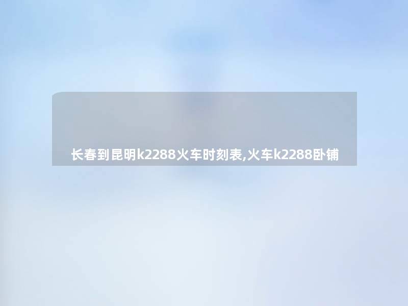 长春到昆明k2288火车时刻表,火车k2288卧铺