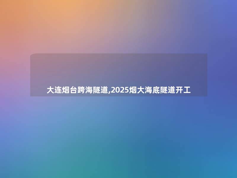 大连烟台跨海隧道,2025烟大海底隧道开工