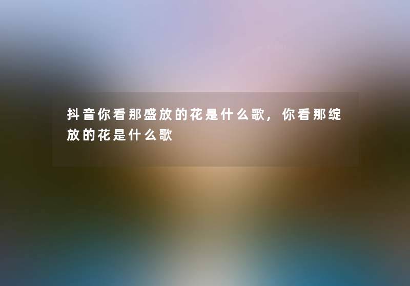 抖音你看那盛放的花是什么歌,你看那绽放的花是什么歌