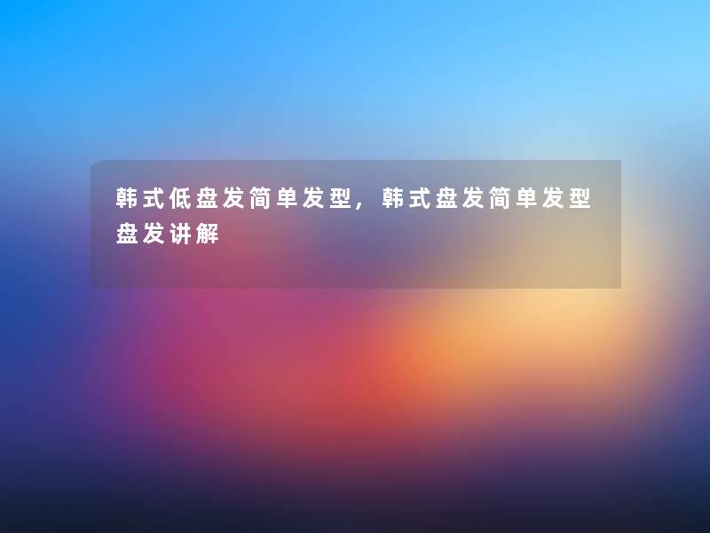 韩式低盘发简单发型,韩式盘发简单发型盘发讲解