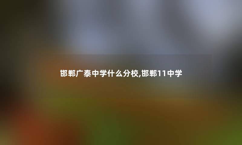 邯郸广泰中学什么分校,邯郸11中学