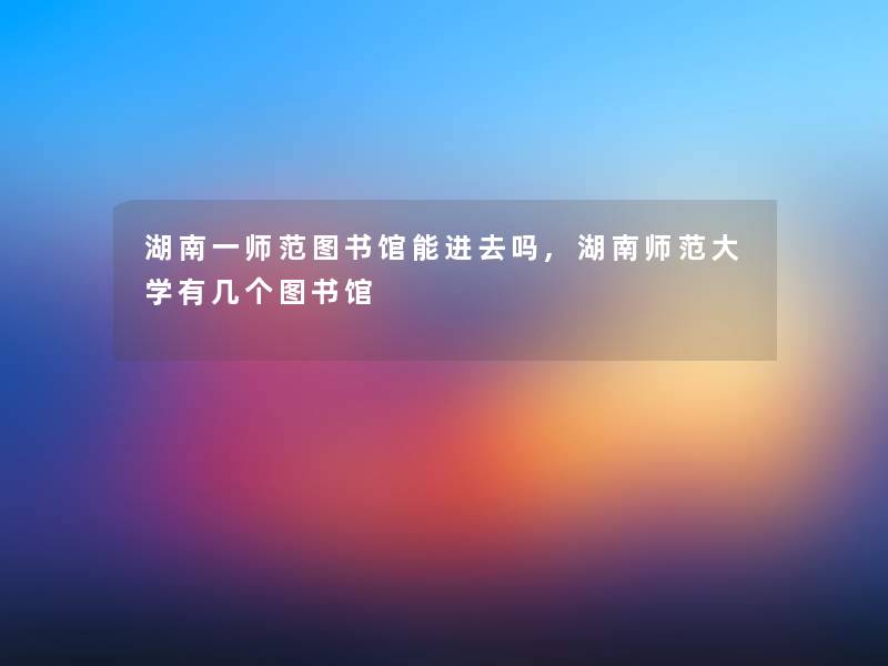 湖南一师范图书馆能进去吗,湖南师范大学有几个图书馆