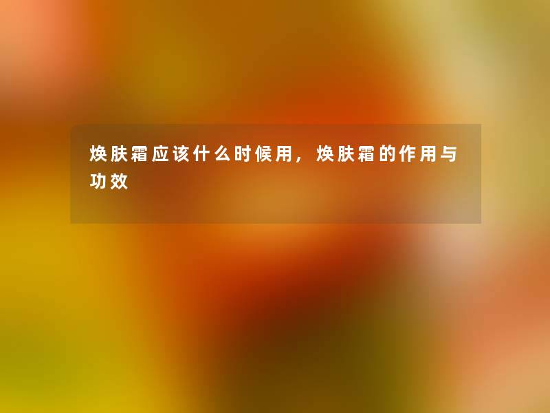 焕肤霜应该什么时候用,焕肤霜的作用与功效