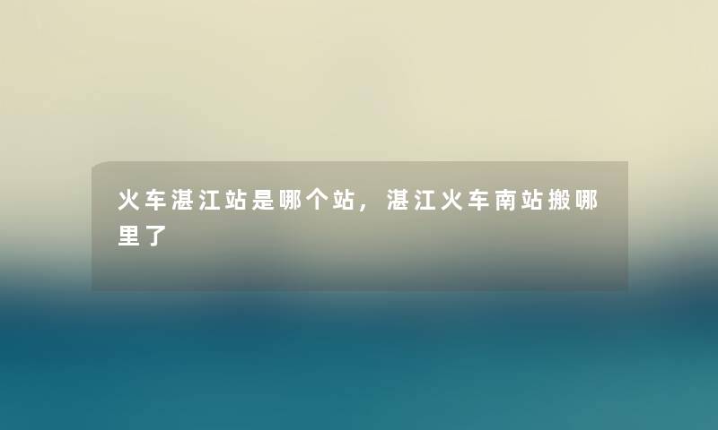 火车湛江站是哪个站,湛江火车南站搬哪里了