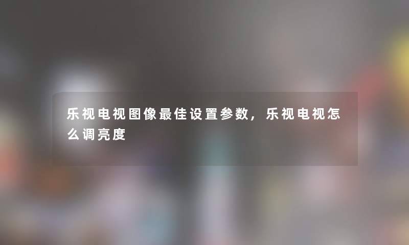 乐视电视图像理想设置参数,乐视电视怎么调亮度