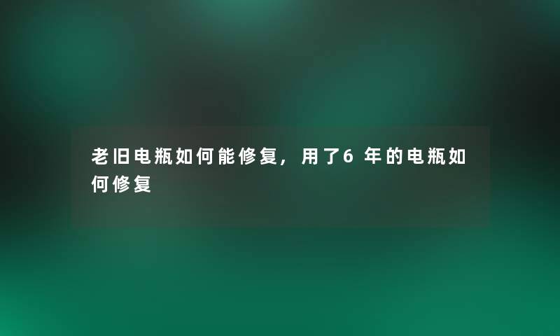 老旧电瓶如何能修复,用了6年的电瓶如何修复