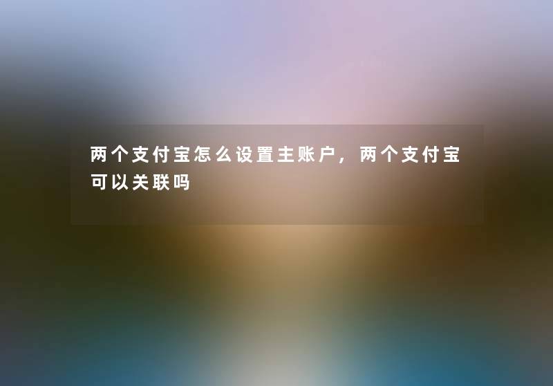 两个支付宝怎么设置主账户,两个支付宝可以关联吗