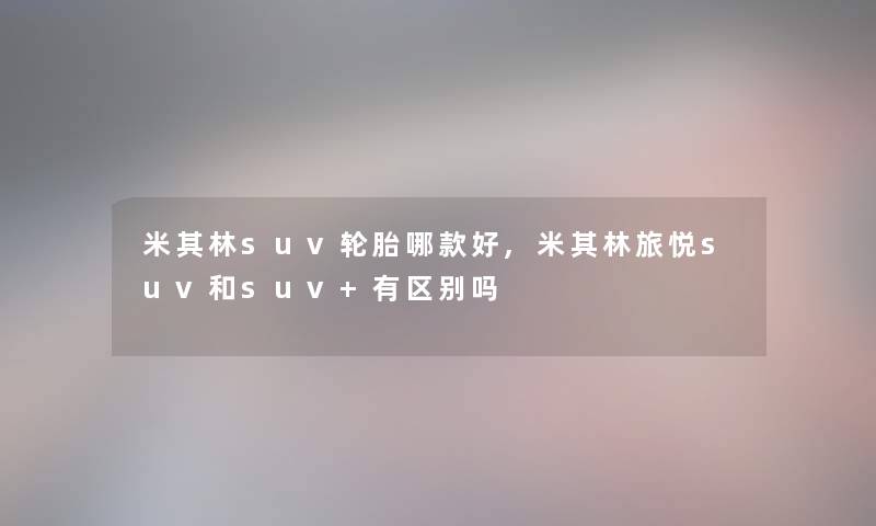 米其林suv轮胎哪款好,米其林旅悦suv和suv+有区别吗