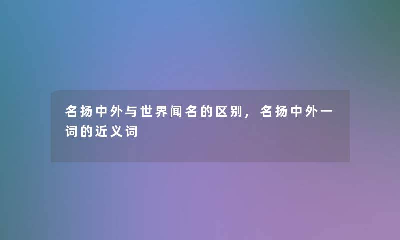 名扬中外与世界闻名的区别,名扬中外一词的近义词