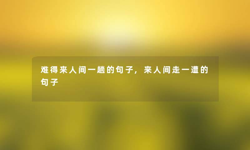 难得来人间一趟的句子,来人间走一遭的句子