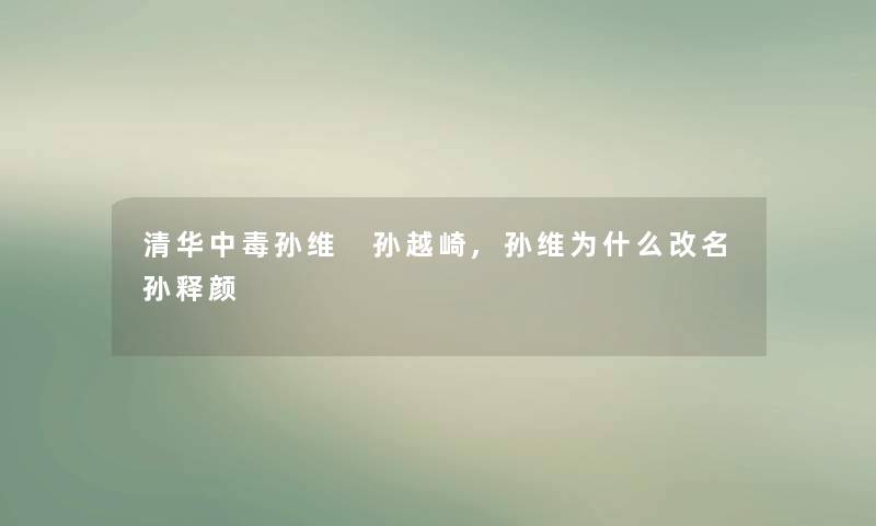 清华中毒孙维 孙越崎,孙维为什么改名孙释颜