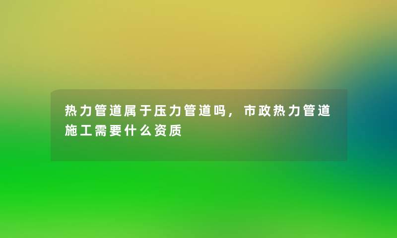 热力管道属于压力管道吗,市政热力管道施工需要什么资质