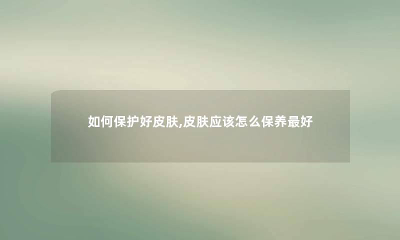 如何保护好皮肤,皮肤应该怎么保养好