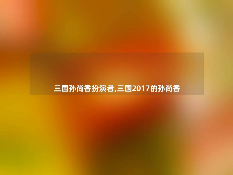 三国孙尚香扮演者,三国2017的孙尚香