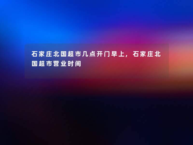 石家庄北国超市几点开门早上,石家庄北国超市营业时间