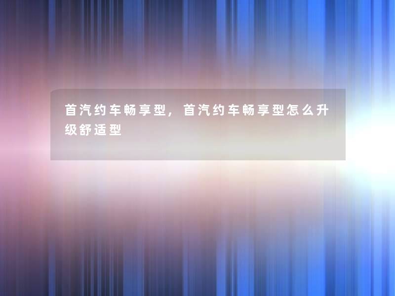 首汽约车畅享型,首汽约车畅享型怎么升级舒适型